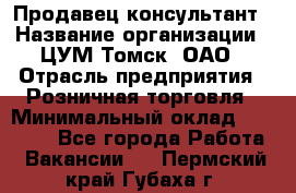 Продавец-консультант › Название организации ­ ЦУМ Томск, ОАО › Отрасль предприятия ­ Розничная торговля › Минимальный оклад ­ 20 000 - Все города Работа » Вакансии   . Пермский край,Губаха г.